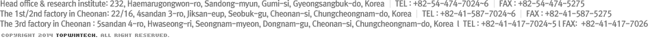 Head office & research institute: 232, Haemarugongwon-ro, Sandong-myun, Gumi-si, Gyeongsangbuk-do, Korea │ TEL : +82-54-474-7024~6 │ FAX : +82-54-474-5275
				The 1st/2nd factory in Cheonan: 22/16, 4sandan 3-ro, Jiksan-eup, Seobuk-gu, Cheonan-si, Chungcheongnam-do, Korea │ TEL : +82-41-587-7024~6 │ FAX : +82-41-587-5275
				copyright 2014 TOPWINTECH. all right reserved.